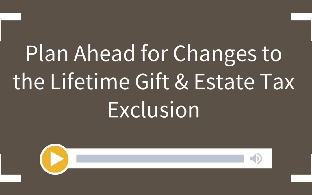 Plan Ahead for Changes to the Lifetime Gift & Estate Tax Exclusion
